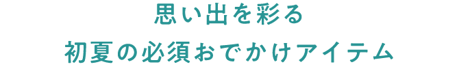思い出を彩る 初夏の必須おでかけアイテム