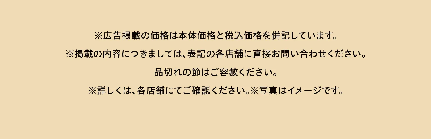 ※広告掲載の価格は本体価格と税込価格を併記しています。※掲載の内容につきましては、表記の各店舗に直接お問い合わせください。品切れの節はご容赦ください。※詳しくは、各店舗にてご確認ください。※写真はイメージです。​